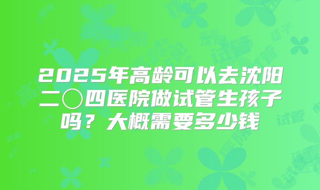 2025年高龄可以去沈阳二〇四医院做试管生孩子吗？大概需要多少钱