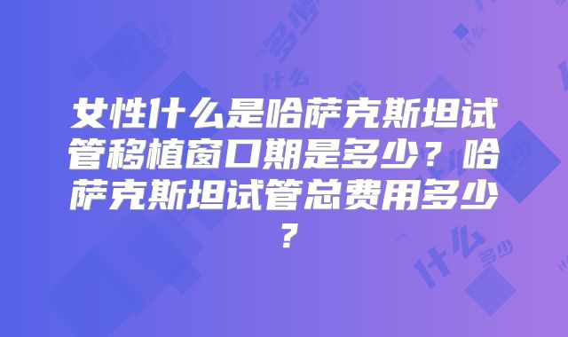 女性什么是哈萨克斯坦试管移植窗口期是多少？哈萨克斯坦试管总费用多少？