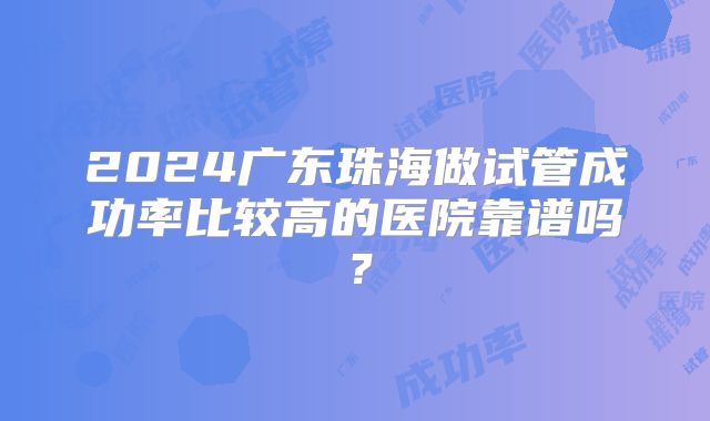2024广东珠海做试管成功率比较高的医院靠谱吗？