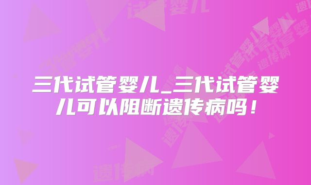 三代试管婴儿_三代试管婴儿可以阻断遗传病吗！