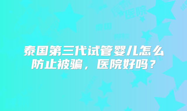 泰国第三代试管婴儿怎么防止被骗，医院好吗？
