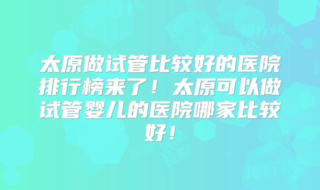 太原做试管比较好的医院排行榜来了！太原可以做试管婴儿的医院哪家比较好！