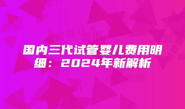 国内三代试管婴儿费用明细：2024年新解析