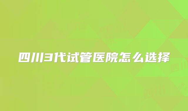 四川3代试管医院怎么选择