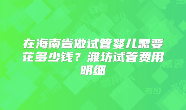在海南省做试管婴儿需要花多少钱？潍坊试管费用明细