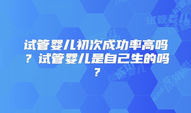 试管婴儿初次成功率高吗？试管婴儿是自己生的吗？