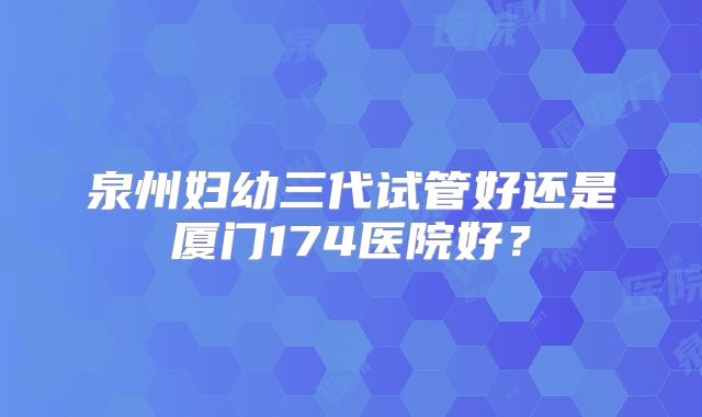 泉州妇幼三代试管好还是厦门174医院好?
