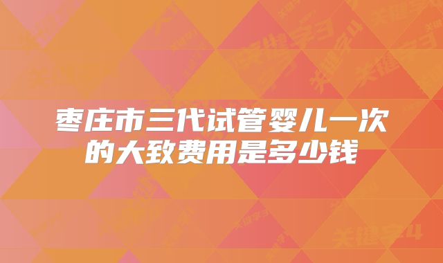 枣庄市三代试管婴儿一次的大致费用是多少钱