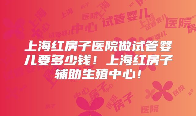上海红房子医院做试管婴儿要多少钱!上海红房子辅助生殖中心!