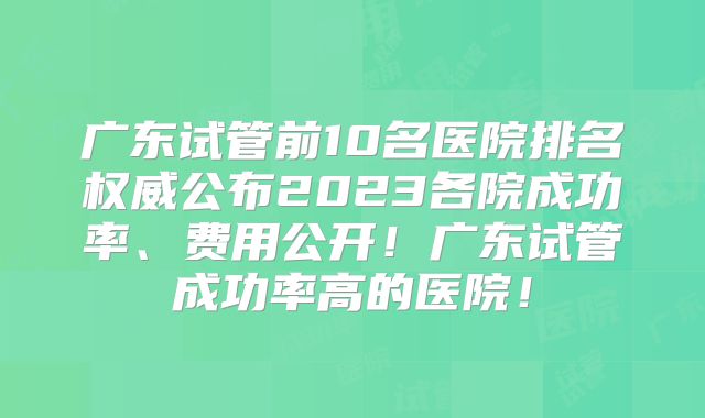 广东试管前10名医院排名权威公布2023各院成功率、费用公开！广东试管成功率高的医院！