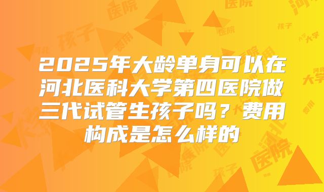 2025年大龄单身可以在河北医科大学第四医院做三代试管生孩子吗？费用构成是怎么样的
