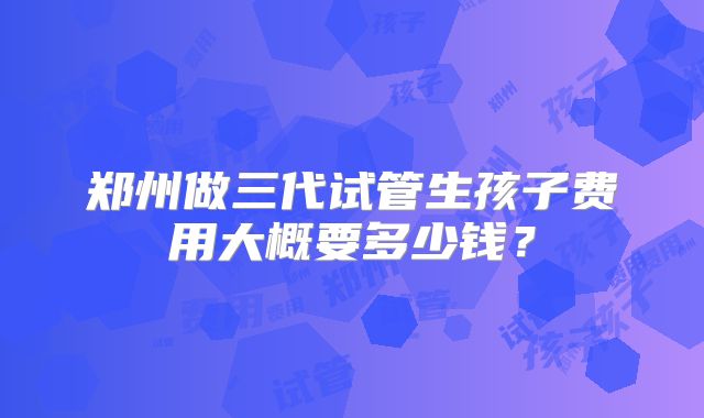 郑州做三代试管生孩子费用大概要多少钱?