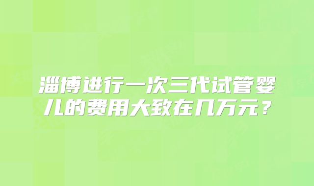 淄博进行一次三代试管婴儿的费用大致在几万元?