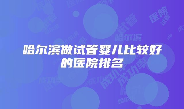 哈尔滨做试管婴儿比较好的医院排名