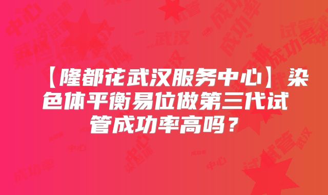 【隆都花武汉服务中心】染色体平衡易位做第三代试管成功率高吗？
