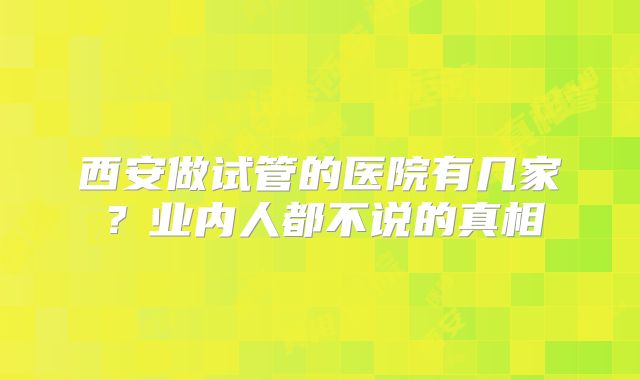 西安做试管的医院有几家？业内人都不说的真相