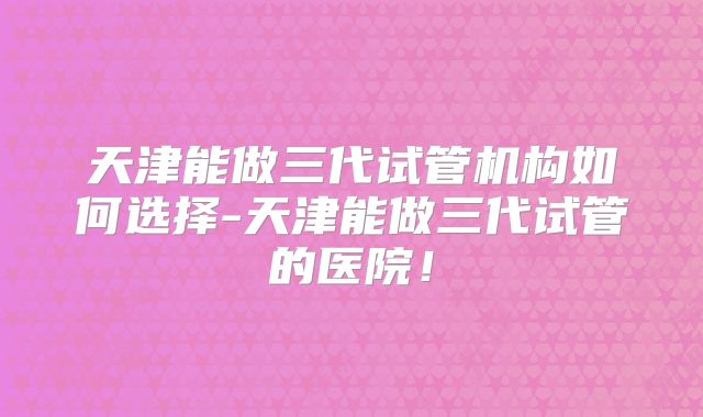 天津能做三代试管机构如何选择-天津能做三代试管的医院!