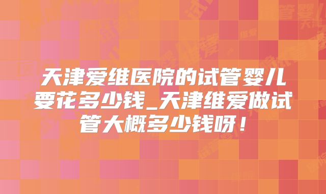 天津爱维医院的试管婴儿要花多少钱_天津维爱做试管大概多少钱呀！