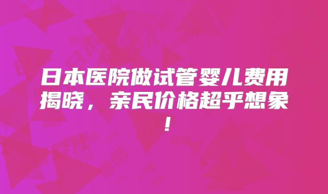 日本医院做试管婴儿费用揭晓，亲民价格超乎想象！