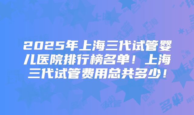 2025年上海三代试管婴儿医院排行榜名单!上海三代试管费用总共多少!