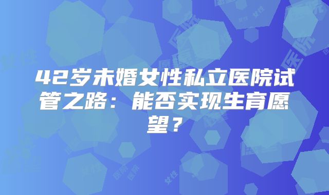 42岁未婚女性私立医院试管之路:能否实现生育愿望?