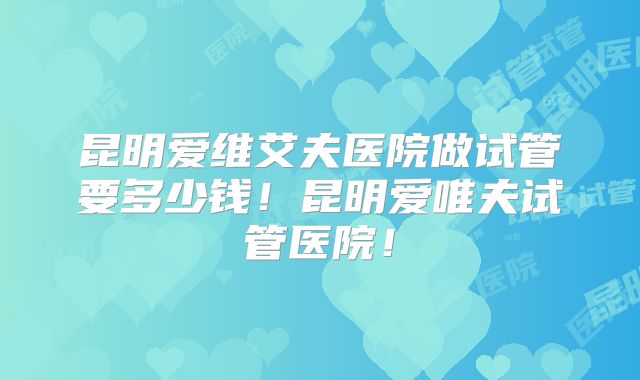 昆明爱维艾夫医院做试管要多少钱！昆明爱唯夫试管医院！