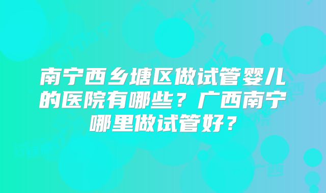 南宁西乡塘区做试管婴儿的医院有哪些？广西南宁哪里做试管好？