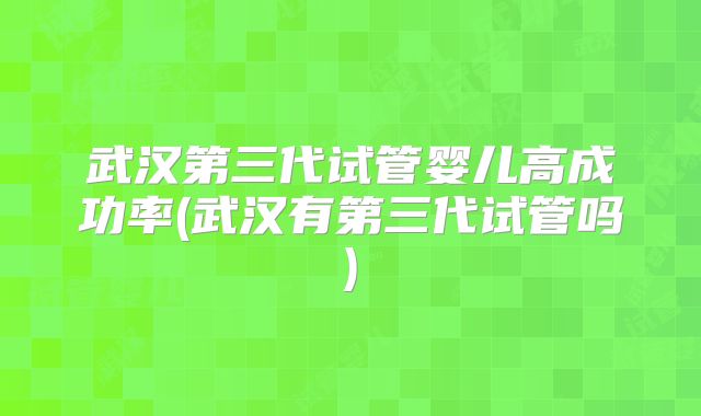 武汉第三代试管婴儿高成功率(武汉有第三代试管吗)