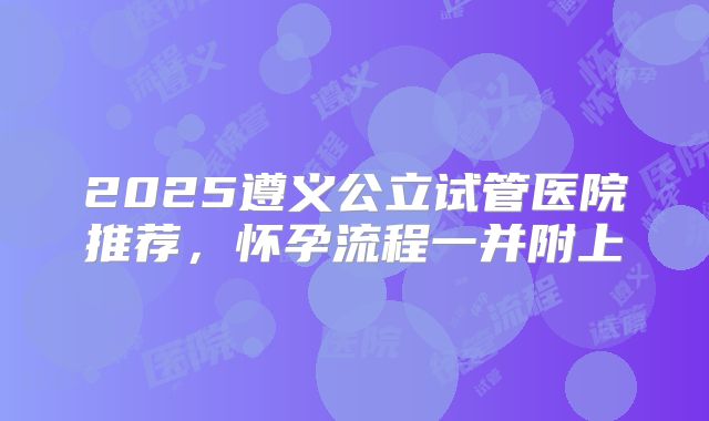 2025遵义公立试管医院推荐，怀孕流程一并附上
