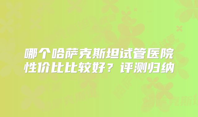 哪个哈萨克斯坦试管医院性价比比较好?评测归纳