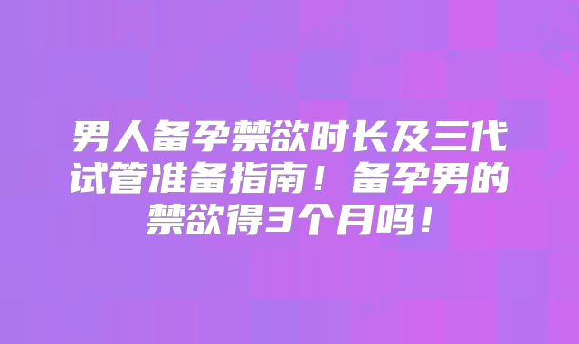 男人备孕禁欲时长及三代试管准备指南！备孕男的禁欲得3个月吗！