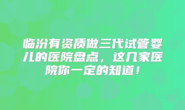 临汾有资质做三代试管婴儿的医院盘点，这几家医院你一定的知道！