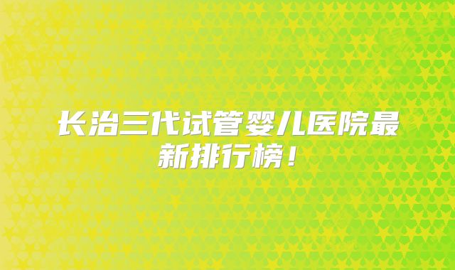 长治三代试管婴儿医院最新排行榜！
