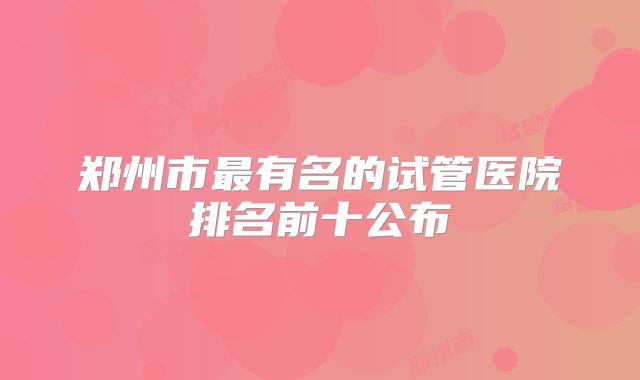 郑州市最有名的试管医院排名前十公布