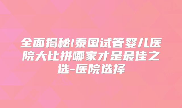 全面揭秘!泰国试管婴儿医院大比拼哪家才是最佳之选-医院选择