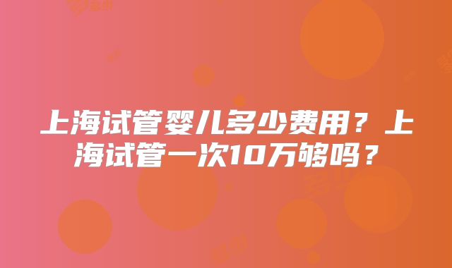 上海试管婴儿多少费用？上海试管一次10万够吗？