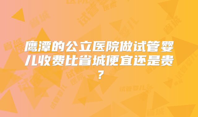 鹰潭的公立医院做试管婴儿收费比省城便宜还是贵？