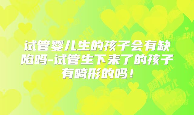 试管婴儿生的孩子会有缺陷吗-试管生下来了的孩子有畸形的吗！