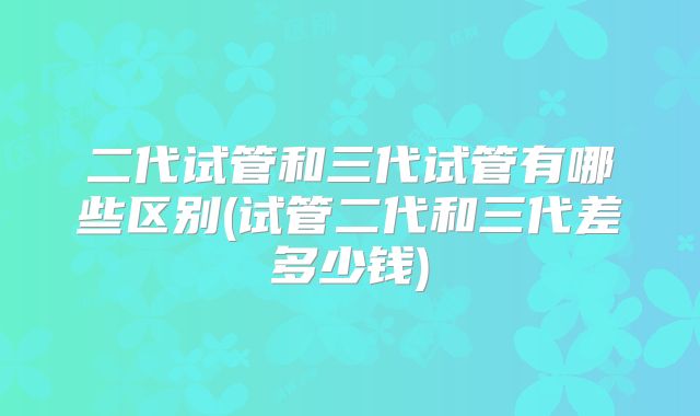 二代试管和三代试管有哪些区别(试管二代和三代差多少钱)