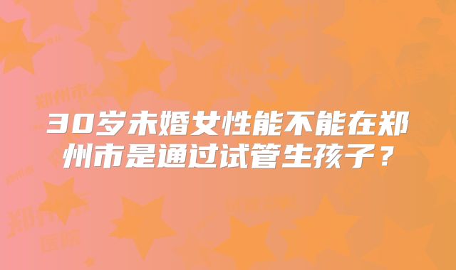 30岁未婚女性能不能在郑州市是通过试管生孩子？