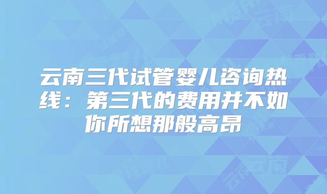 云南三代试管婴儿咨询热线：第三代的费用并不如你所想那般高昂