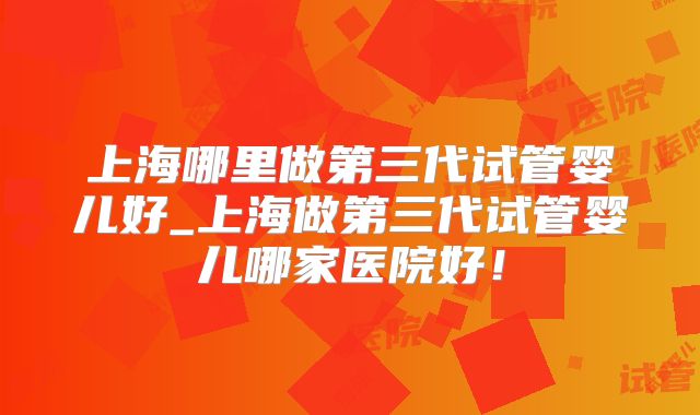 上海哪里做第三代试管婴儿好_上海做第三代试管婴儿哪家医院好!