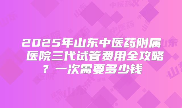 2025年山东中医药附属 医院三代试管费用全攻略?一次需要多少钱