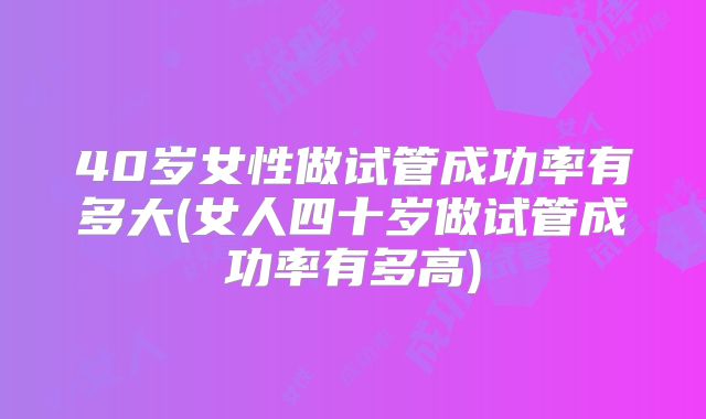 40岁女性做试管成功率有多大(女人四十岁做试管成功率有多高)