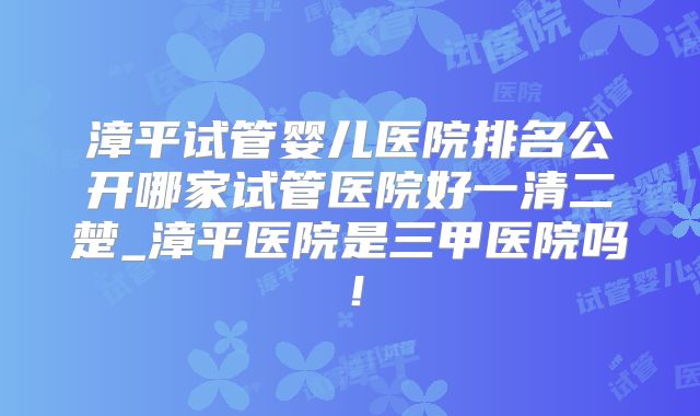 漳平试管婴儿医院排名公开哪家试管医院好一清二楚_漳平医院是三甲医院吗！
