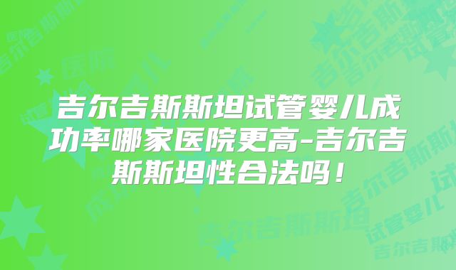 吉尔吉斯斯坦试管婴儿成功率哪家医院更高-吉尔吉斯斯坦性合法吗！