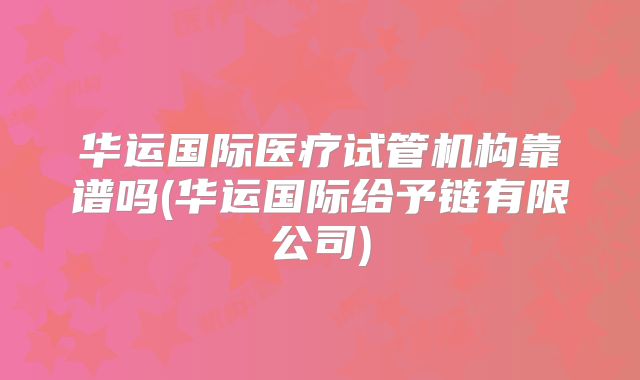 华运国际医疗试管机构靠谱吗(华运国际给予链有限公司)