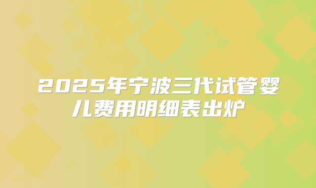 2025年宁波三代试管婴儿费用明细表出炉