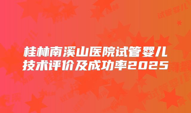 桂林南溪山医院试管婴儿技术评价及成功率2025