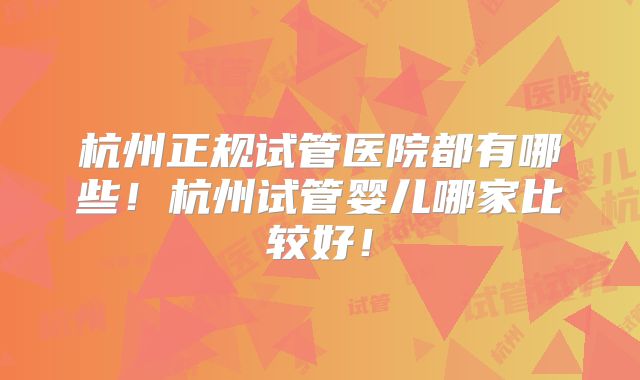 杭州正规试管医院都有哪些！杭州试管婴儿哪家比较好！